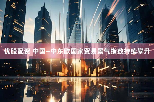优股配资 中国—中东欧国家贸易景气指数持续攀升