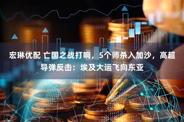 宏琳优配 亡国之战打响，5个师杀入加沙，高超导弹反击：埃及大运飞向东亚