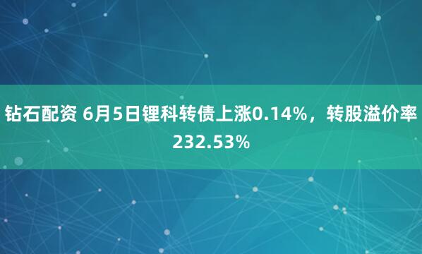 钻石配资 6月5日锂科转债上涨0.14%，转股溢价率232.53%