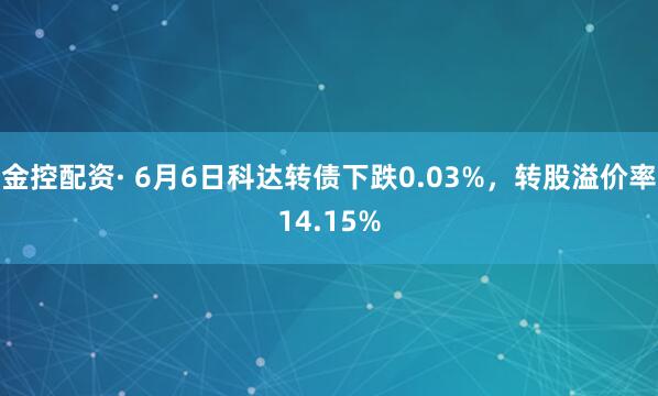 金控配资· 6月6日科达转债下跌0.03%，转股溢价率14.15%