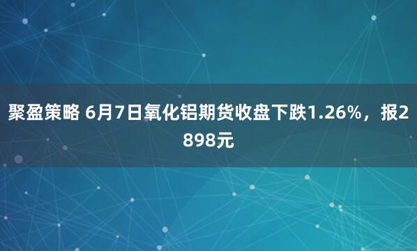聚盈策略 6月7日氧化铝期货收盘下跌1.26%，报2898元
