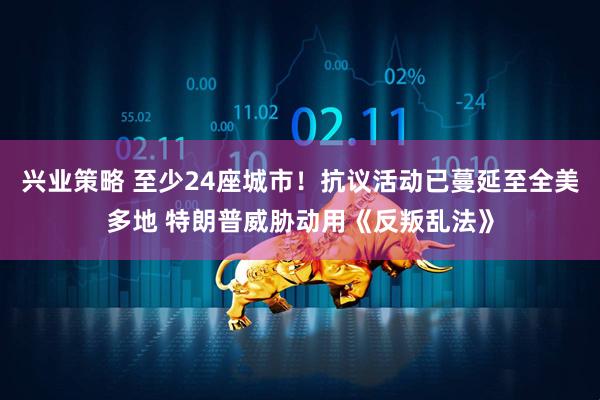 兴业策略 至少24座城市！抗议活动已蔓延至全美多地 特朗普威胁动用《反叛乱法》