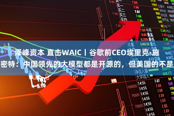 泽峰资本 直击WAIC丨谷歌前CEO埃里克·施密特：中国领先的大模型都是开源的，但美国的不是