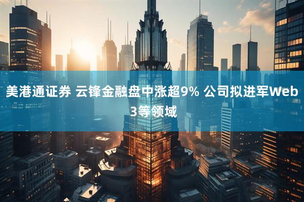 美港通证券 云锋金融盘中涨超9% 公司拟进军Web 3等领域