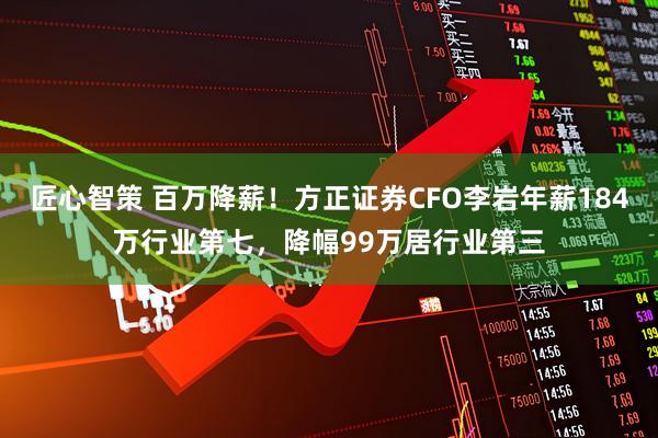 匠心智策 百万降薪！方正证券CFO李岩年薪184万行业第七，降幅99万居行业第三