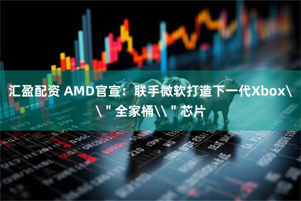 汇盈配资 AMD官宣：联手微软打造下一代Xbox\＂全家桶\＂芯片