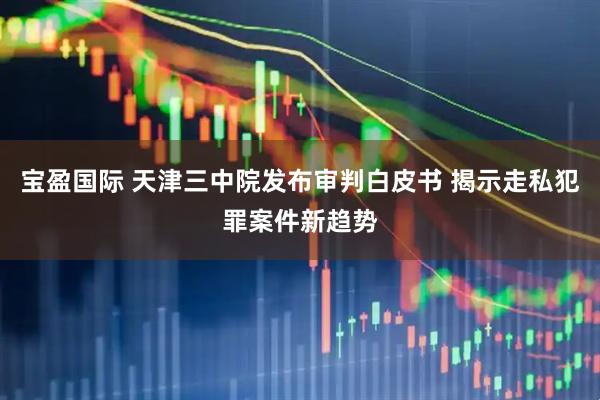 宝盈国际 天津三中院发布审判白皮书 揭示走私犯罪案件新趋势