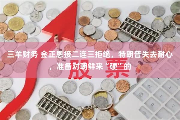 三羊财务 金正恩接二连三拒绝，特朗普失去耐心，准备对朝鲜来“硬”的