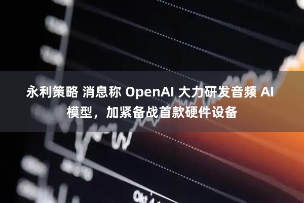 永利策略 消息称 OpenAI 大力研发音频 AI 模型，加紧备战首款硬件设备