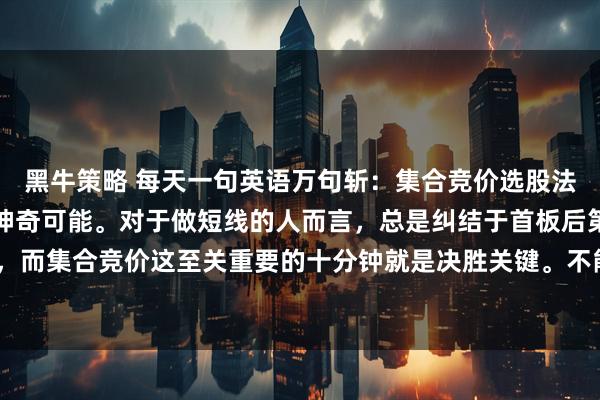 黑牛策略 每天一句英语万句斩：集合竞价选股法简直有大幅提高胜率的神奇可能。对于做短线的人而言，总是纠结于首板后第二天的操作，而集合竞价这至关重要的十分钟就是决胜关键。不能仅仅只看“高开多少”，而要紧紧盯住